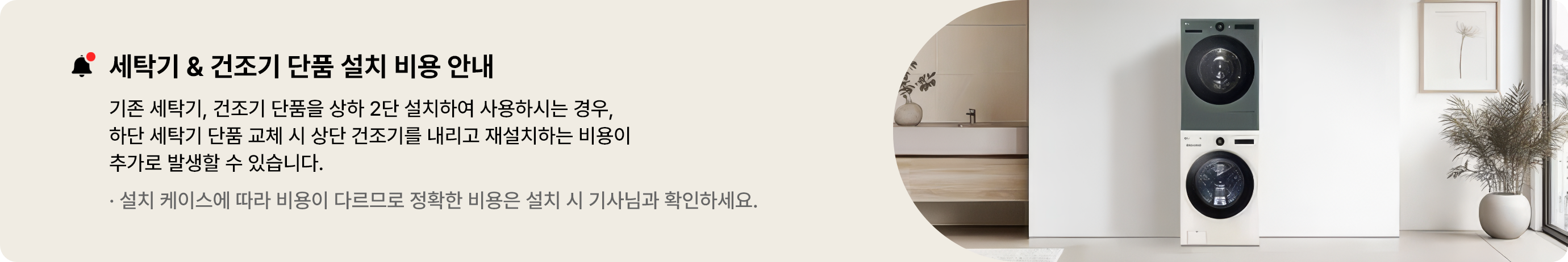 세탁기 & 건조기 단품 설치 비용 안내
기존 세탁기, 건조기 단품을 상하 2단 설치하여 사용하시는 경우, 하단 세탁기 단품 교체 시 상단 건조기를
내리고 재설치하는 비용이 추가로 발생할 수 있습니다.
설치 케이스에 따라 비용이 다르므로 정확한 비용은 설치 시 기사님과 확인하세요.